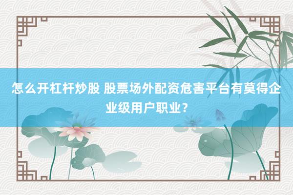 怎么开杠杆炒股 股票场外配资危害平台有莫得企业级用户职业？