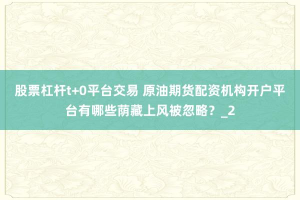 股票杠杆t+0平台交易 原油期货配资机构开户平台有哪些荫藏上风被忽略？_2