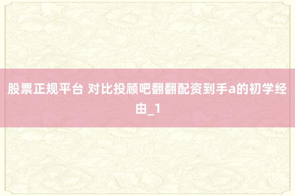 股票正规平台 对比投顾吧翻翻配资到手a的初学经由_1