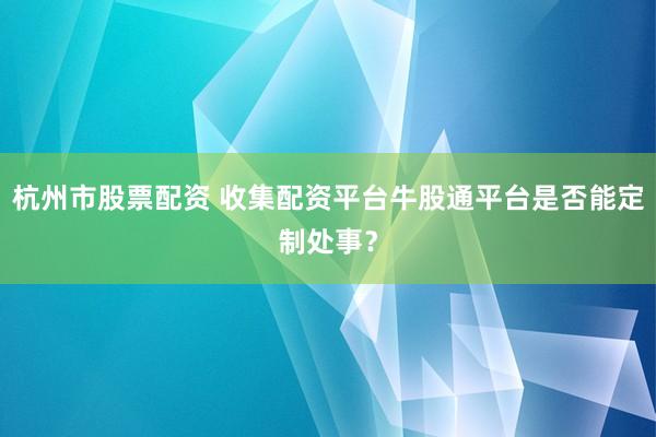 杭州市股票配资 收集配资平台牛股通平台是否能定制处事？