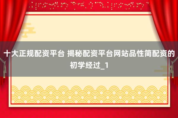 十大正规配资平台 揭秘配资平台网站品性简配资的初学经过_1