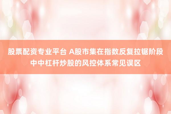 股票配资专业平台 A股市集在指数反复拉锯阶段中中杠杆炒股的风控体系常见误区