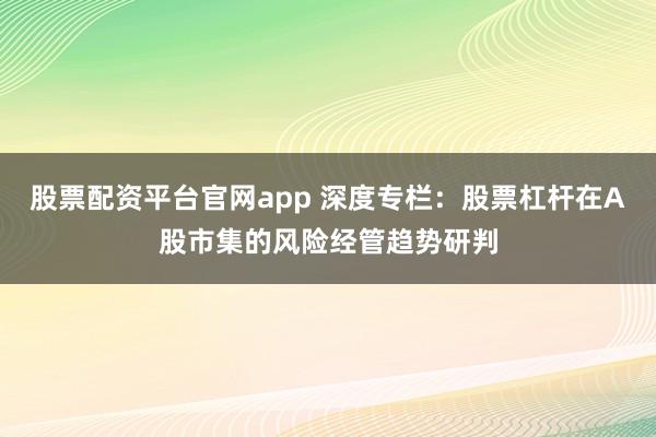 股票配资平台官网app 深度专栏：股票杠杆在A股市集的风险经管趋势研判