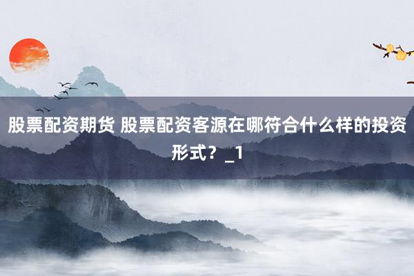 股票配资期货 股票配资客源在哪符合什么样的投资形式？_1