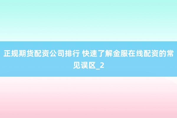 正规期货配资公司排行 快速了解金服在线配资的常见误区_2