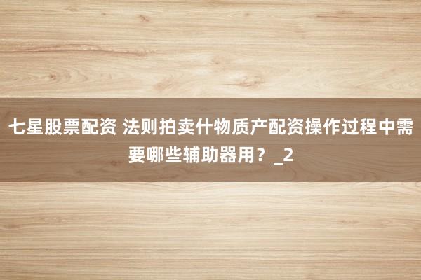 七星股票配资 法则拍卖什物质产配资操作过程中需要哪些辅助器用？_2