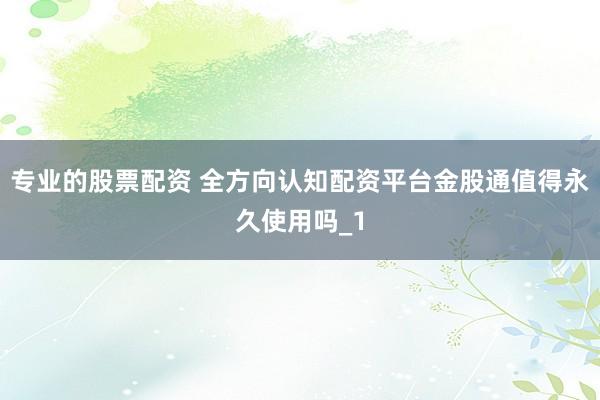 专业的股票配资 全方向认知配资平台金股通值得永久使用吗_1