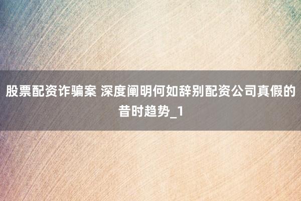 股票配资诈骗案 深度阐明何如辞别配资公司真假的昔时趋势_1