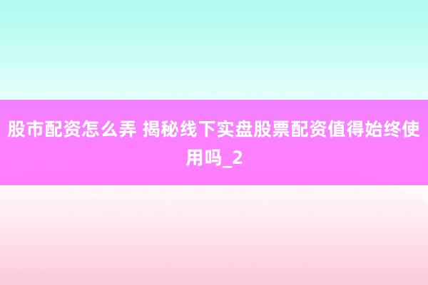 股市配资怎么弄 揭秘线下实盘股票配资值得始终使用吗_2