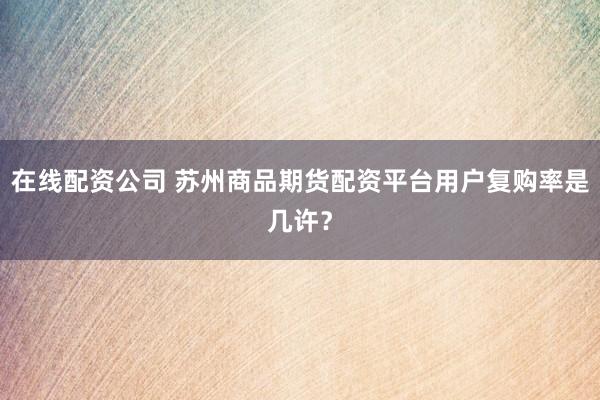 在线配资公司 苏州商品期货配资平台用户复购率是几许？